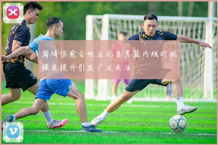 周琦伤愈合练后北京男篮内线对抗强度提升引发广泛关注