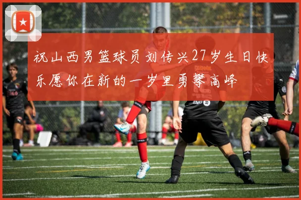 祝山西男篮球员刘传兴27岁生日快乐愿你在新的一岁里勇攀高峰