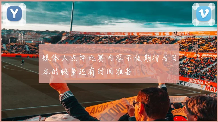 媒体人点评比赛内容不佳期待与日本的较量还有时间准备