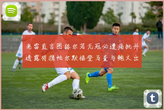 老雷直言图赫尔若无冠必遭痛批并透露将携帕尔默福登马奎与鲍文出战