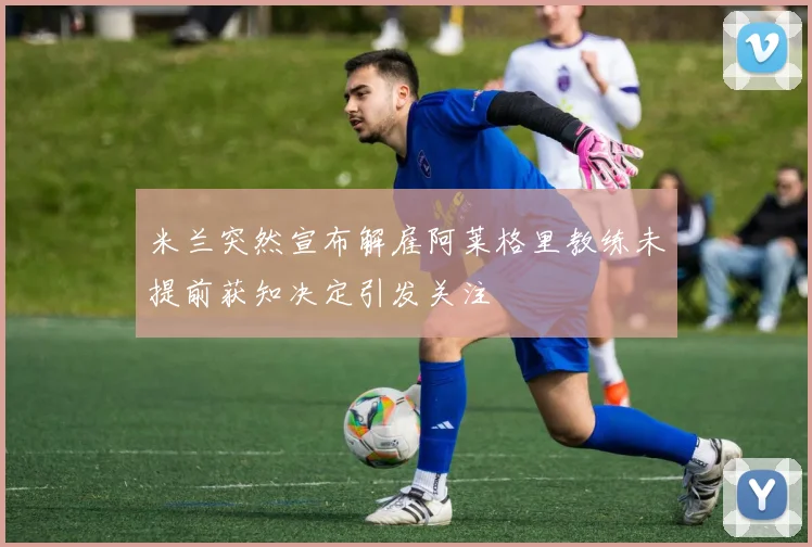 米兰突然宣布解雇阿莱格里教练未提前获知决定引发关注