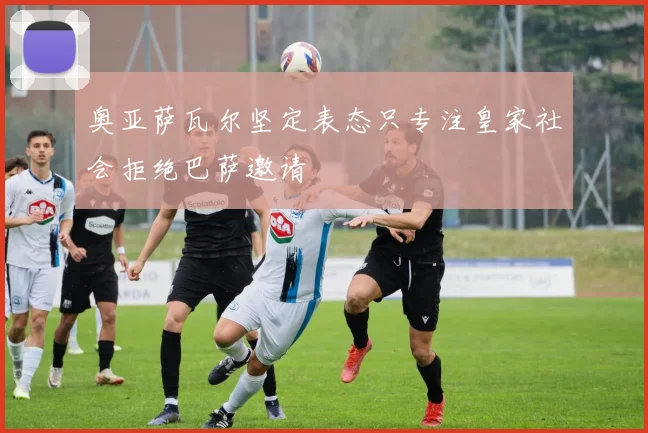 奥亚萨瓦尔坚定表态只专注皇家社会拒绝巴萨邀请