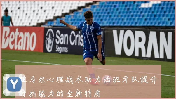 亚马尔心理战术助力西班牙队提升对抗能力的全新特质