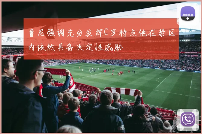 鲁尼强调充分发挥C罗特点他在禁区内依然具备决定性威胁