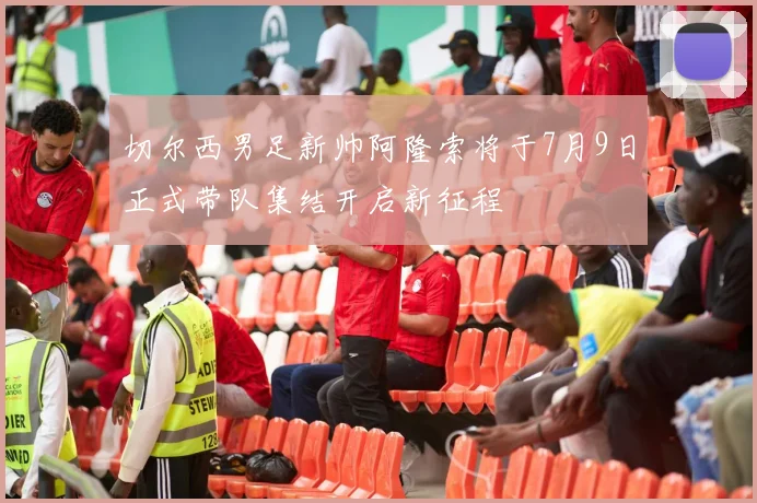 切尔西男足新帅阿隆索将于7月9日正式带队集结开启新征程