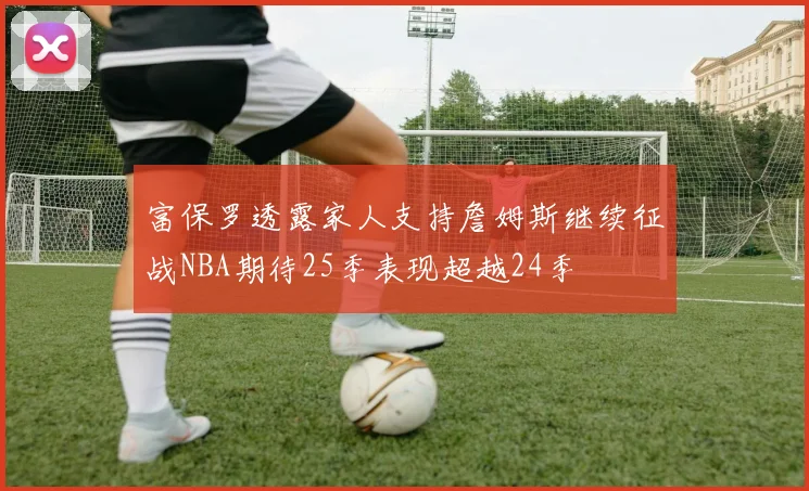 富保罗透露家人支持詹姆斯继续征战NBA期待25季表现超越24季