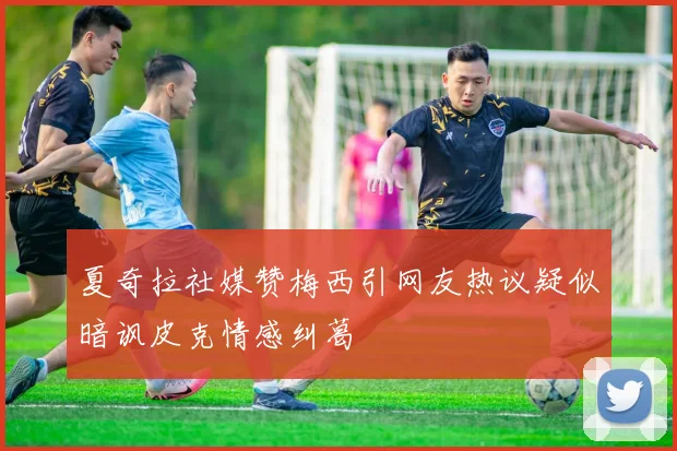 夏奇拉社媒赞梅西引网友热议疑似暗讽皮克情感纠葛