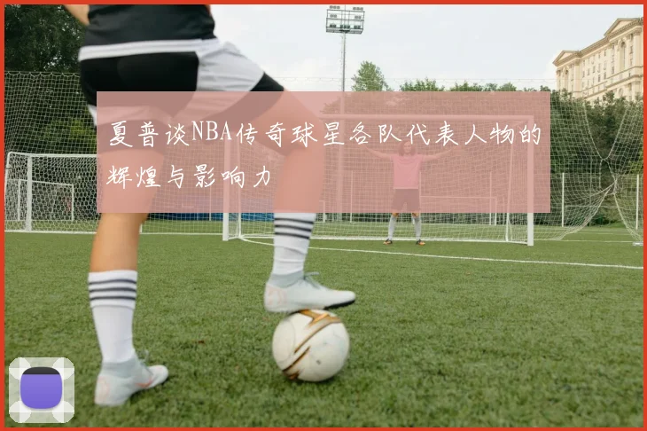 夏普谈NBA传奇球星各队代表人物的辉煌与影响力