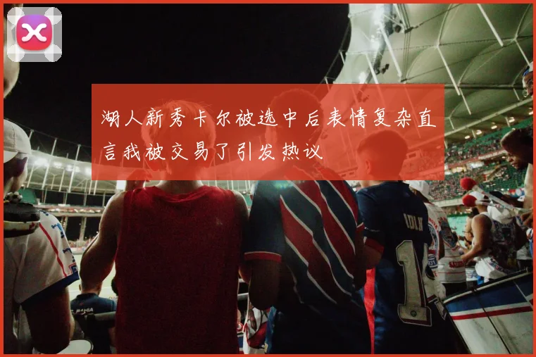 湖人新秀卡尔被选中后表情复杂直言我被交易了引发热议
