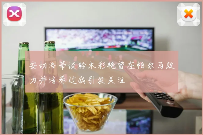 安切洛蒂谈铃木彩艳曾在帕尔马效力并培养过我引发关注